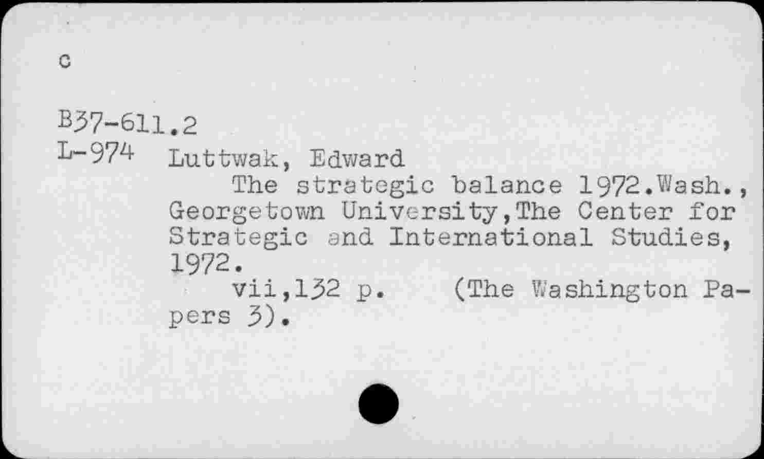 ﻿c
B37-611.2
L-974 Luttwak, Edward
The strategic balance 1972.Wash., Georgetown University,The Center for Strategic and International Studies, 1972.
vii,1^2 p. (The Washington Papers 3).